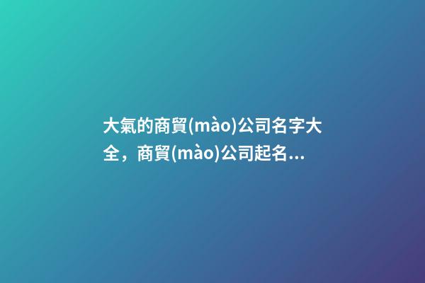 大氣的商貿(mào)公司名字大全，商貿(mào)公司起名技巧注意事項(xiàng)？-第1張-公司起名-玄機(jī)派